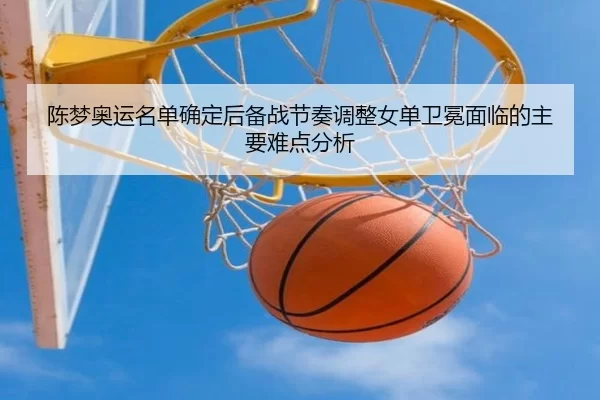 陈梦奥运名单确定后备战节奏调整女单卫冕面临的主要难点分析